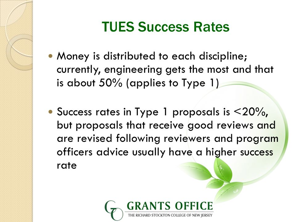 TUES Success Rates Money is distributed to each discipline; currently, engineering gets the most and that is about 50% (applies to Type 1) Success rates in Type 1 proposals is <20%, but proposals that receive good reviews and are revised following reviewers and program officers advice usually have a higher success rate