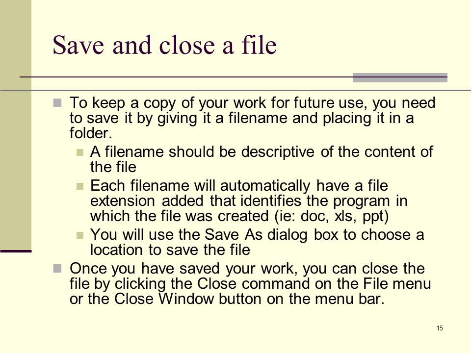 XP 15 Save and close a file To keep a copy of your work for future use, you need to save it by giving it a filename and placing it in a folder.