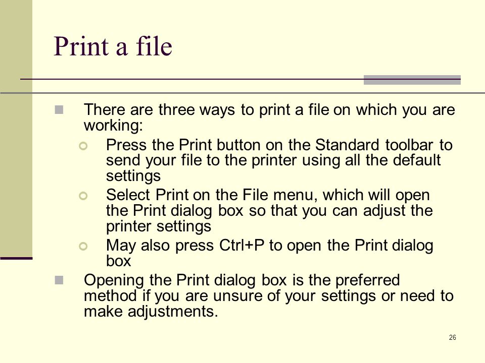 XP 26 Print a file There are three ways to print a file on which you are working: Press the Print button on the Standard toolbar to send your file to the printer using all the default settings Select Print on the File menu, which will open the Print dialog box so that you can adjust the printer settings May also press Ctrl+P to open the Print dialog box Opening the Print dialog box is the preferred method if you are unsure of your settings or need to make adjustments.
