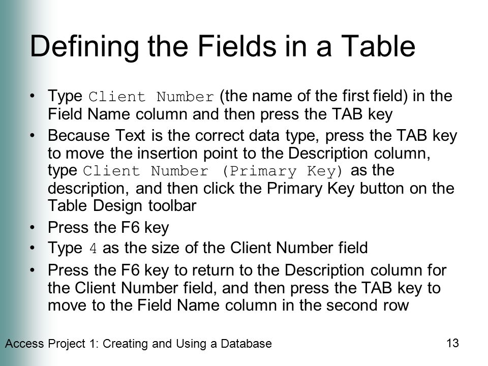 Access Project 1: Creating and Using a Database 13 Defining the Fields in a Table Type Client Number (the name of the first field) in the Field Name column and then press the TAB key Because Text is the correct data type, press the TAB key to move the insertion point to the Description column, type Client Number (Primary Key) as the description, and then click the Primary Key button on the Table Design toolbar Press the F6 key Type 4 as the size of the Client Number field Press the F6 key to return to the Description column for the Client Number field, and then press the TAB key to move to the Field Name column in the second row