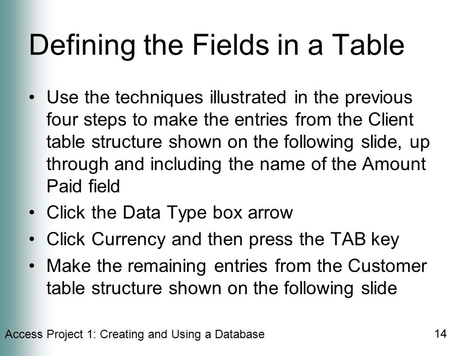 Access Project 1: Creating and Using a Database 14 Defining the Fields in a Table Use the techniques illustrated in the previous four steps to make the entries from the Client table structure shown on the following slide, up through and including the name of the Amount Paid field Click the Data Type box arrow Click Currency and then press the TAB key Make the remaining entries from the Customer table structure shown on the following slide