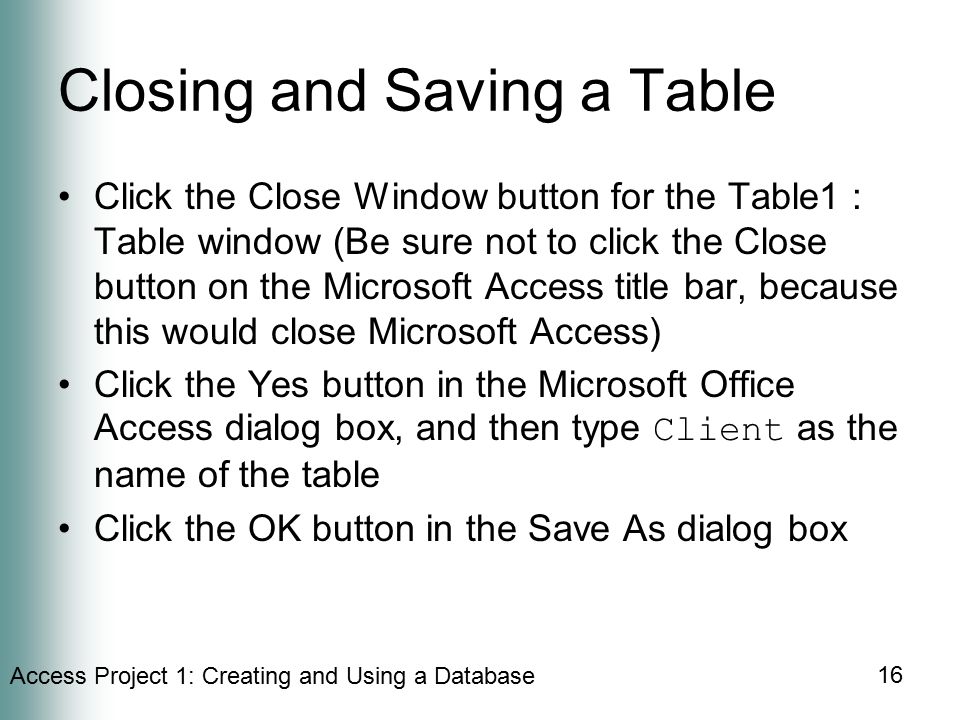 Access Project 1: Creating and Using a Database 16 Closing and Saving a Table Click the Close Window button for the Table1 : Table window (Be sure not to click the Close button on the Microsoft Access title bar, because this would close Microsoft Access) Click the Yes button in the Microsoft Office Access dialog box, and then type Client as the name of the table Click the OK button in the Save As dialog box