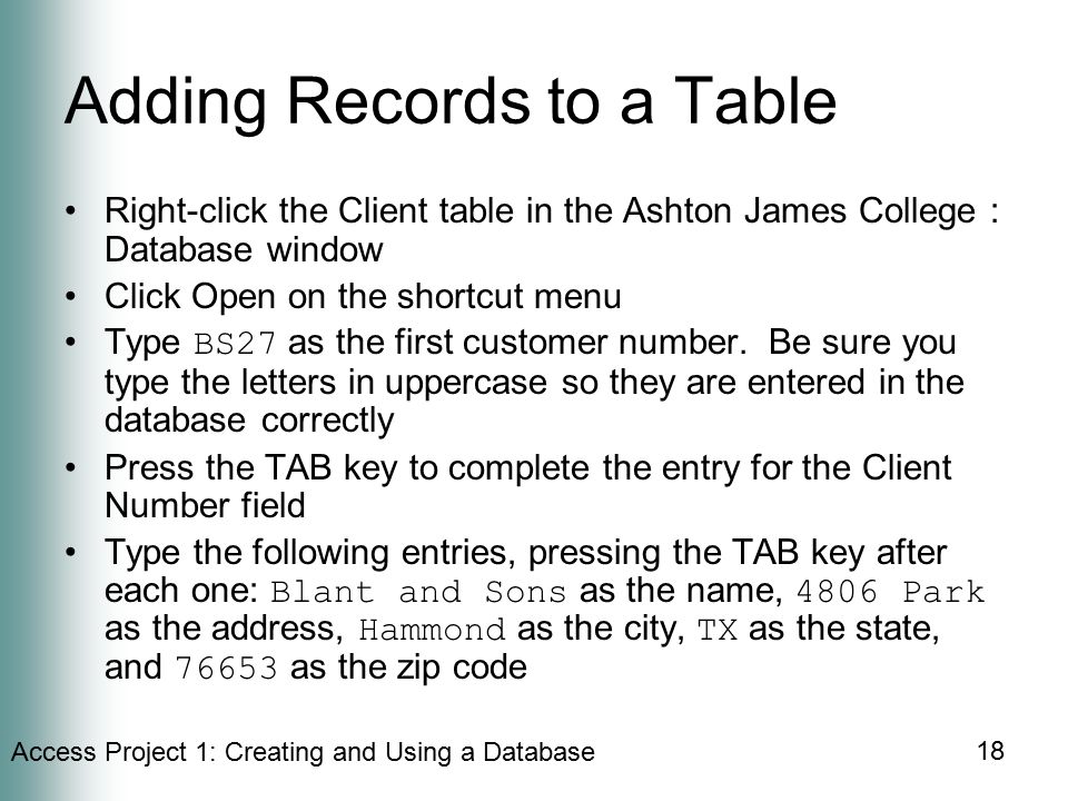 Access Project 1: Creating and Using a Database 18 Adding Records to a Table Right-click the Client table in the Ashton James College : Database window Click Open on the shortcut menu Type BS27 as the first customer number.