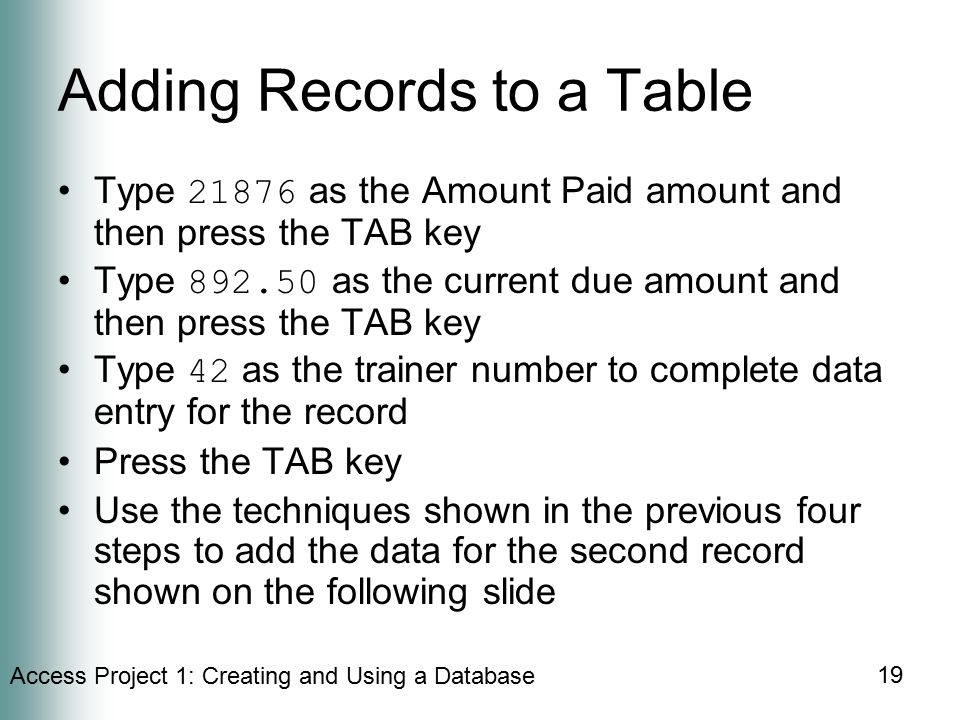 Access Project 1: Creating and Using a Database 19 Adding Records to a Table Type as the Amount Paid amount and then press the TAB key Type as the current due amount and then press the TAB key Type 42 as the trainer number to complete data entry for the record Press the TAB key Use the techniques shown in the previous four steps to add the data for the second record shown on the following slide