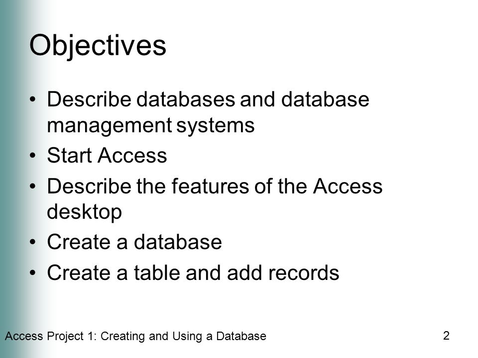 Access Project 1: Creating and Using a Database 2 Objectives Describe databases and database management systems Start Access Describe the features of the Access desktop Create a database Create a table and add records