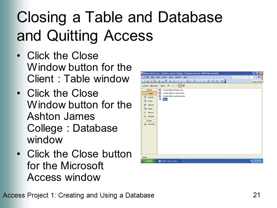 Access Project 1: Creating and Using a Database 21 Closing a Table and Database and Quitting Access Click the Close Window button for the Client : Table window Click the Close Window button for the Ashton James College : Database window Click the Close button for the Microsoft Access window