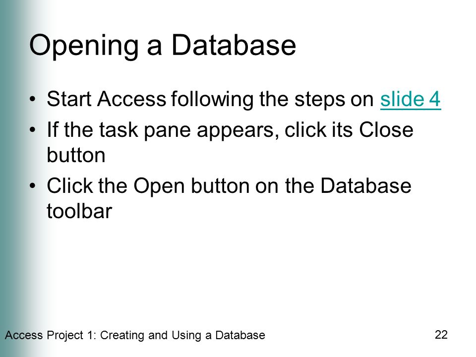 Access Project 1: Creating and Using a Database 22 Opening a Database Start Access following the steps on slide 4slide 4 If the task pane appears, click its Close button Click the Open button on the Database toolbar