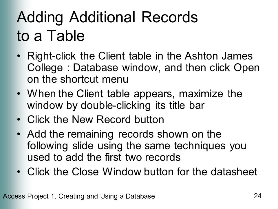 Access Project 1: Creating and Using a Database 24 Adding Additional Records to a Table Right-click the Client table in the Ashton James College : Database window, and then click Open on the shortcut menu When the Client table appears, maximize the window by double-clicking its title bar Click the New Record button Add the remaining records shown on the following slide using the same techniques you used to add the first two records Click the Close Window button for the datasheet