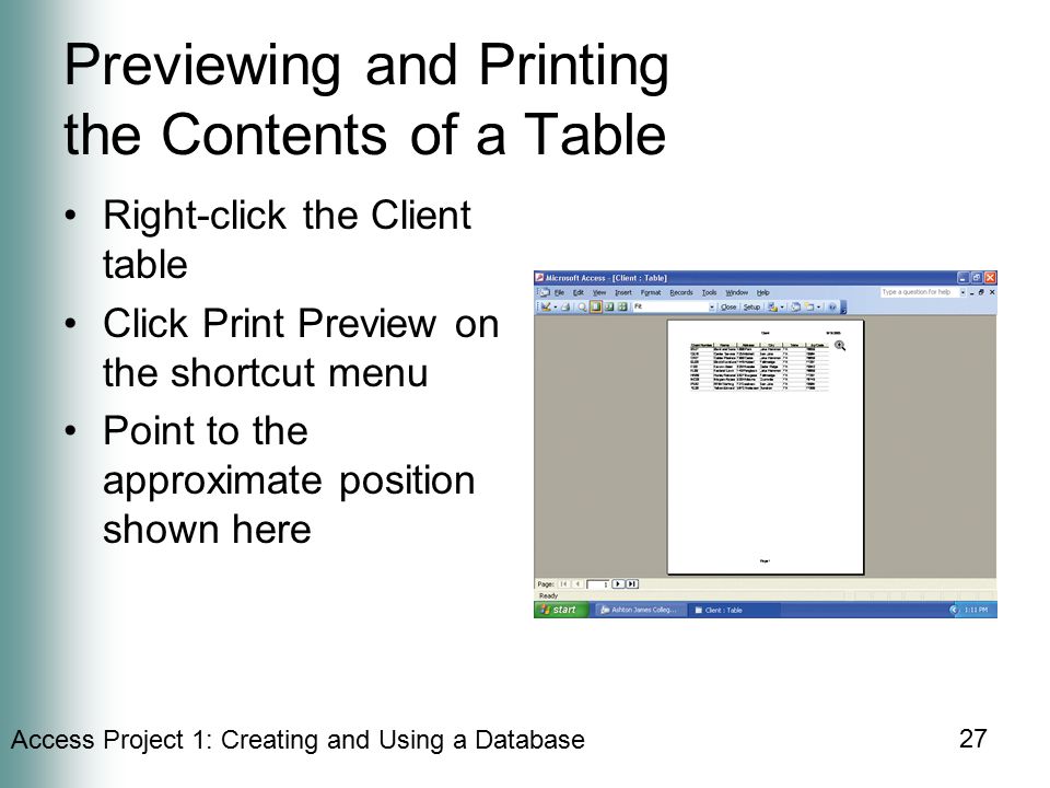 Access Project 1: Creating and Using a Database 27 Previewing and Printing the Contents of a Table Right-click the Client table Click Print Preview on the shortcut menu Point to the approximate position shown here