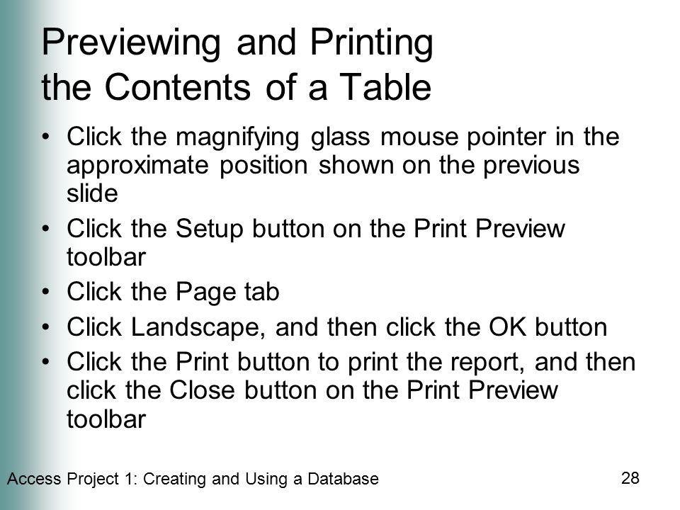 Access Project 1: Creating and Using a Database 28 Previewing and Printing the Contents of a Table Click the magnifying glass mouse pointer in the approximate position shown on the previous slide Click the Setup button on the Print Preview toolbar Click the Page tab Click Landscape, and then click the OK button Click the Print button to print the report, and then click the Close button on the Print Preview toolbar