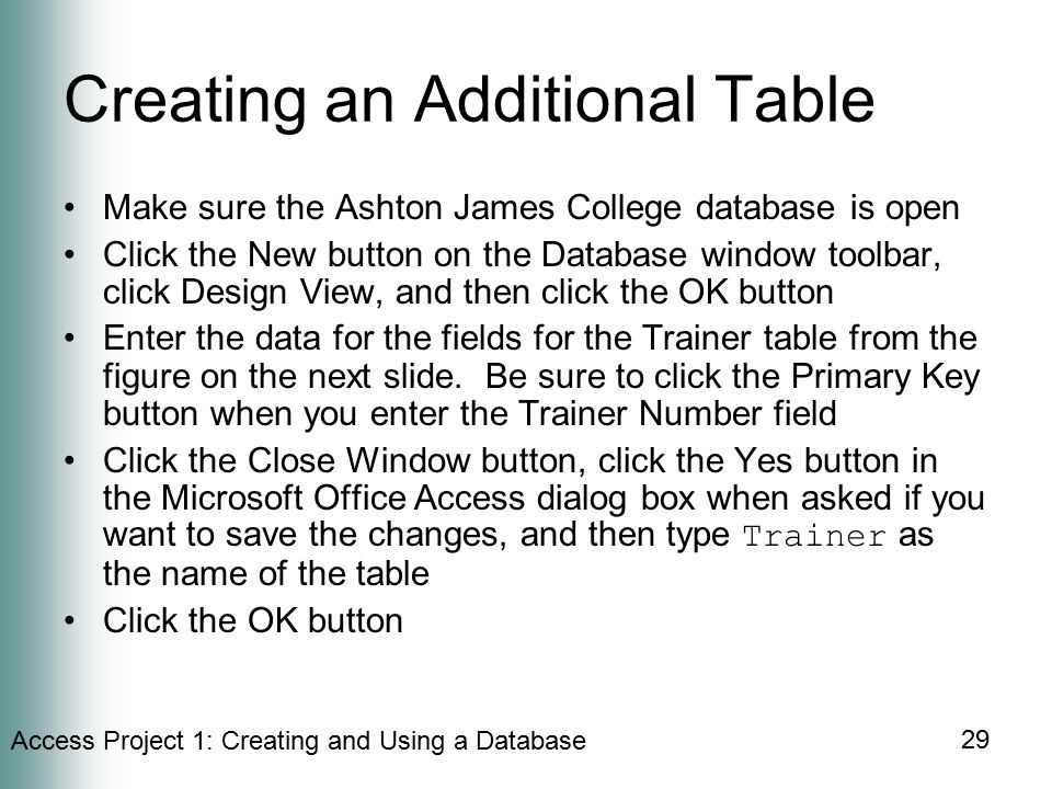 Access Project 1: Creating and Using a Database 29 Creating an Additional Table Make sure the Ashton James College database is open Click the New button on the Database window toolbar, click Design View, and then click the OK button Enter the data for the fields for the Trainer table from the figure on the next slide.