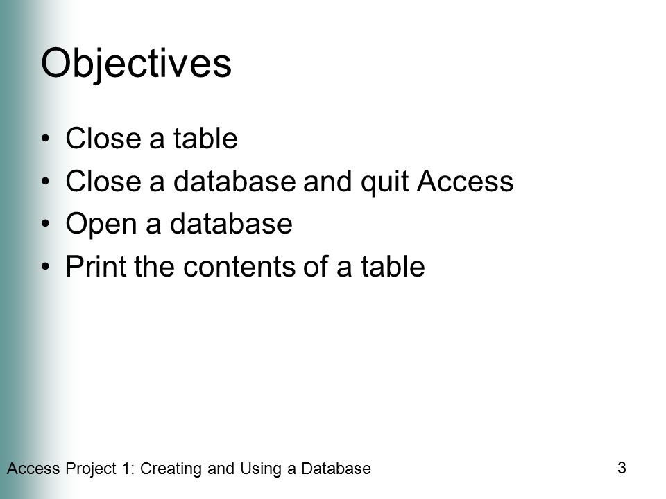 Access Project 1: Creating and Using a Database 3 Objectives Close a table Close a database and quit Access Open a database Print the contents of a table