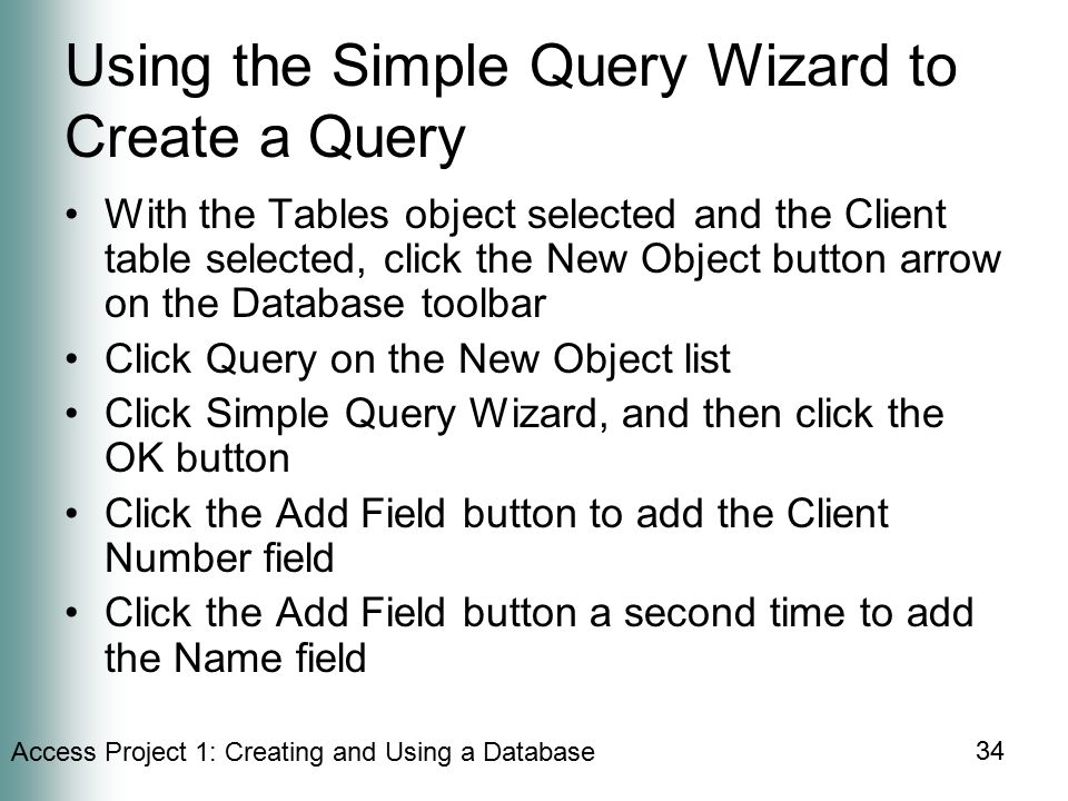 Access Project 1: Creating and Using a Database 34 Using the Simple Query Wizard to Create a Query With the Tables object selected and the Client table selected, click the New Object button arrow on the Database toolbar Click Query on the New Object list Click Simple Query Wizard, and then click the OK button Click the Add Field button to add the Client Number field Click the Add Field button a second time to add the Name field