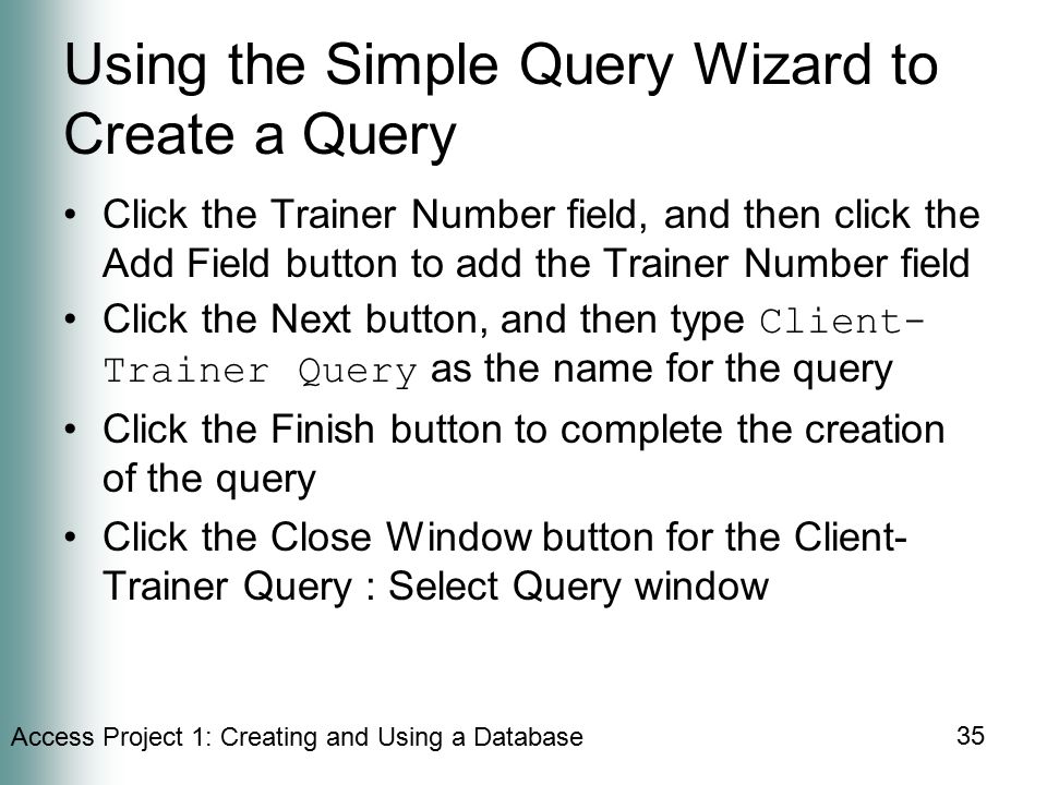 Access Project 1: Creating and Using a Database 35 Using the Simple Query Wizard to Create a Query Click the Trainer Number field, and then click the Add Field button to add the Trainer Number field Click the Next button, and then type Client- Trainer Query as the name for the query Click the Finish button to complete the creation of the query Click the Close Window button for the Client- Trainer Query : Select Query window