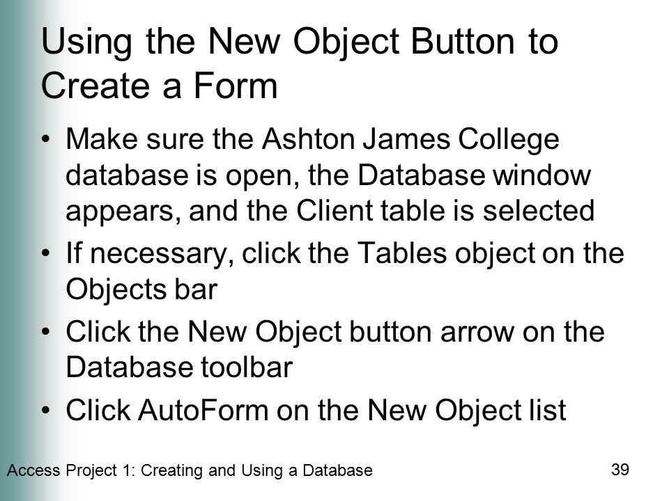 Access Project 1: Creating and Using a Database 39 Using the New Object Button to Create a Form Make sure the Ashton James College database is open, the Database window appears, and the Client table is selected If necessary, click the Tables object on the Objects bar Click the New Object button arrow on the Database toolbar Click AutoForm on the New Object list