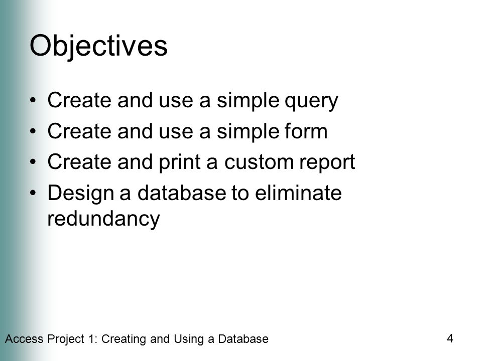 Access Project 1: Creating and Using a Database 4 Objectives Create and use a simple query Create and use a simple form Create and print a custom report Design a database to eliminate redundancy