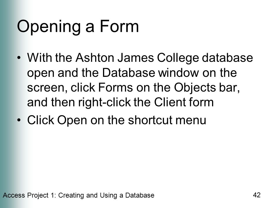 Access Project 1: Creating and Using a Database 42 Opening a Form With the Ashton James College database open and the Database window on the screen, click Forms on the Objects bar, and then right-click the Client form Click Open on the shortcut menu