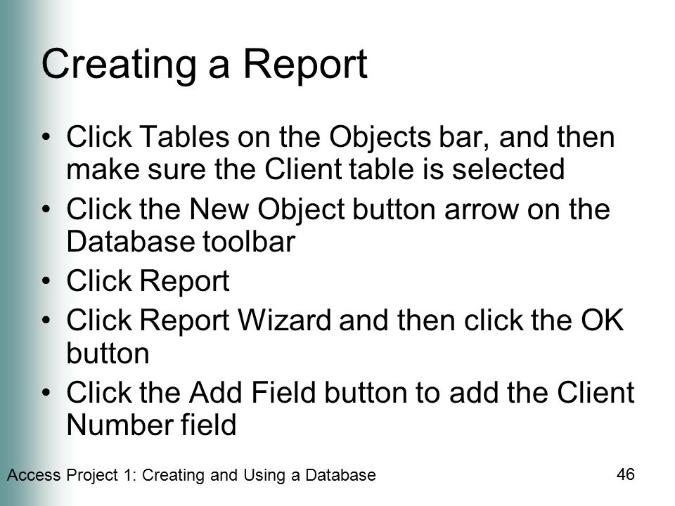 Access Project 1: Creating and Using a Database 46 Creating a Report Click Tables on the Objects bar, and then make sure the Client table is selected Click the New Object button arrow on the Database toolbar Click Report Click Report Wizard and then click the OK button Click the Add Field button to add the Client Number field