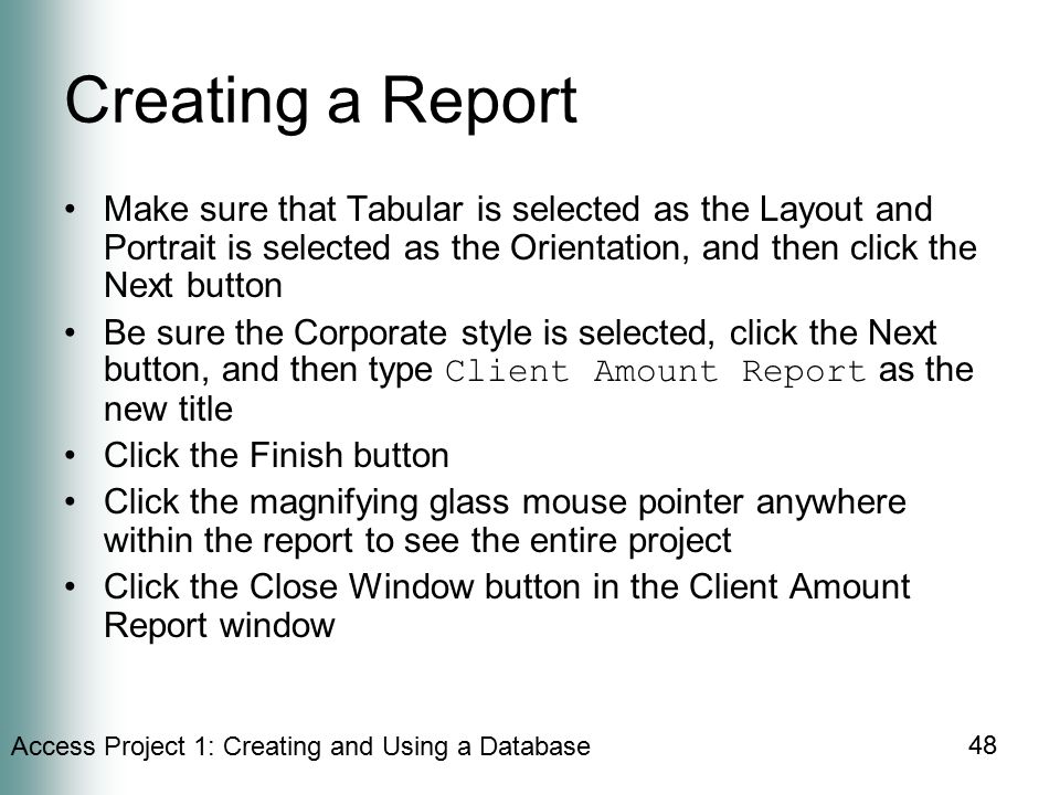 Access Project 1: Creating and Using a Database 48 Creating a Report Make sure that Tabular is selected as the Layout and Portrait is selected as the Orientation, and then click the Next button Be sure the Corporate style is selected, click the Next button, and then type Client Amount Report as the new title Click the Finish button Click the magnifying glass mouse pointer anywhere within the report to see the entire project Click the Close Window button in the Client Amount Report window