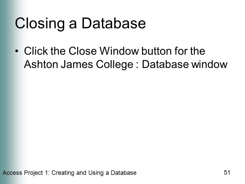 Access Project 1: Creating and Using a Database 51 Closing a Database Click the Close Window button for the Ashton James College : Database window
