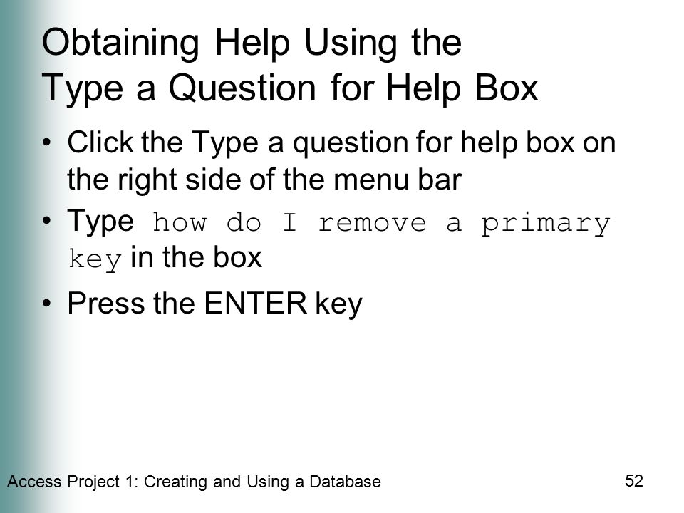 Access Project 1: Creating and Using a Database 52 Obtaining Help Using the Type a Question for Help Box Click the Type a question for help box on the right side of the menu bar Type how do I remove a primary key in the box Press the ENTER key