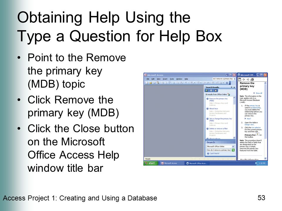 Access Project 1: Creating and Using a Database 53 Obtaining Help Using the Type a Question for Help Box Point to the Remove the primary key (MDB) topic Click Remove the primary key (MDB) Click the Close button on the Microsoft Office Access Help window title bar