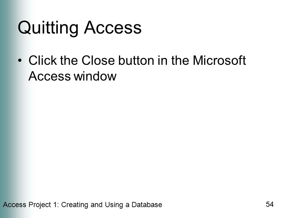 Access Project 1: Creating and Using a Database 54 Quitting Access Click the Close button in the Microsoft Access window
