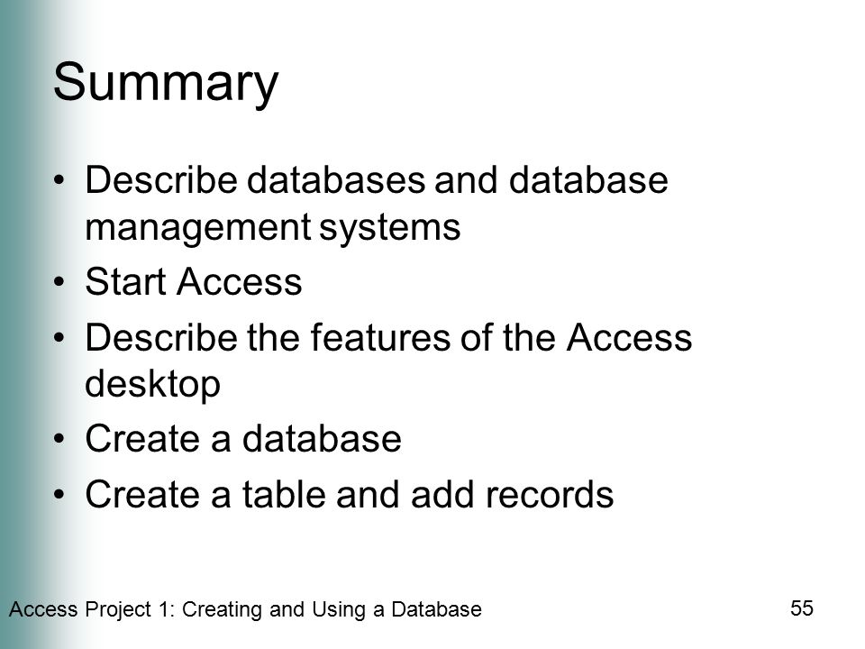 Access Project 1: Creating and Using a Database 55 Summary Describe databases and database management systems Start Access Describe the features of the Access desktop Create a database Create a table and add records