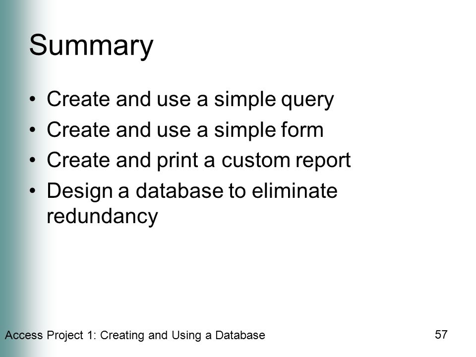 Access Project 1: Creating and Using a Database 57 Summary Create and use a simple query Create and use a simple form Create and print a custom report Design a database to eliminate redundancy