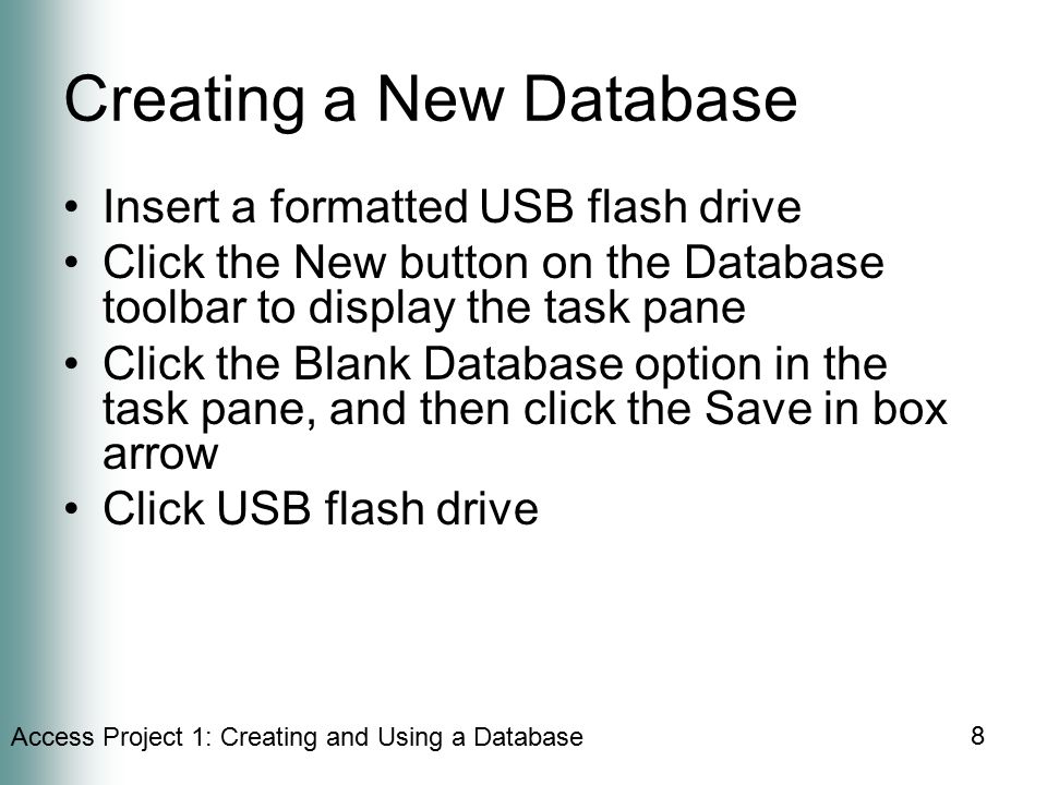 Access Project 1: Creating and Using a Database 8 Creating a New Database Insert a formatted USB flash drive Click the New button on the Database toolbar to display the task pane Click the Blank Database option in the task pane, and then click the Save in box arrow Click USB flash drive