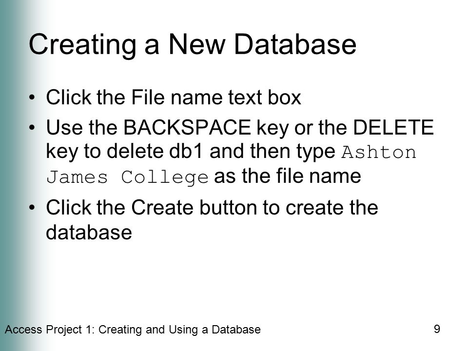 Access Project 1: Creating and Using a Database 9 Creating a New Database Click the File name text box Use the BACKSPACE key or the DELETE key to delete db1 and then type Ashton James College as the file name Click the Create button to create the database