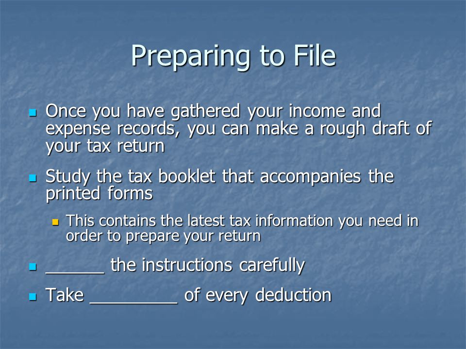 Preparing to File Once you have gathered your income and expense records, you can make a rough draft of your tax return Once you have gathered your income and expense records, you can make a rough draft of your tax return Study the tax booklet that accompanies the printed forms Study the tax booklet that accompanies the printed forms This contains the latest tax information you need in order to prepare your return This contains the latest tax information you need in order to prepare your return ______ the instructions carefully ______ the instructions carefully Take _________ of every deduction Take _________ of every deduction