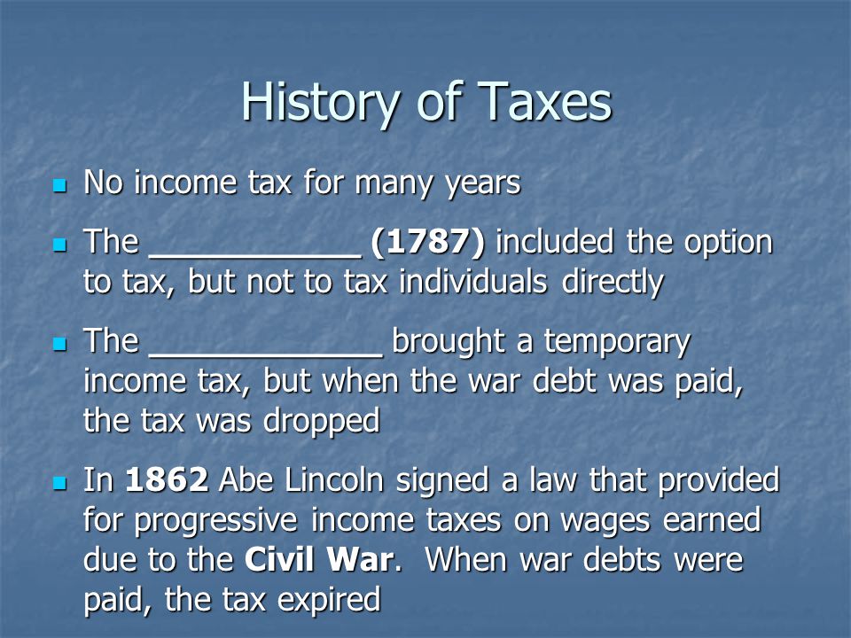 History of Taxes No income tax for many years No income tax for many years The __________ (1787) included the option to tax, but not to tax individuals directly The __________ (1787) included the option to tax, but not to tax individuals directly The ___________ brought a temporary income tax, but when the war debt was paid, the tax was dropped The ___________ brought a temporary income tax, but when the war debt was paid, the tax was dropped In 1862 Abe Lincoln signed a law that provided for progressive income taxes on wages earned due to the Civil War.