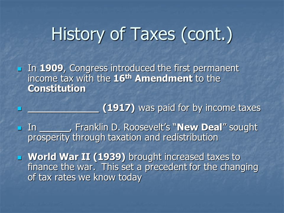 History of Taxes (cont.) In 1909, Congress introduced the first permanent income tax with the 16 th Amendment to the Constitution In 1909, Congress introduced the first permanent income tax with the 16 th Amendment to the Constitution ____________ (1917) was paid for by income taxes ____________ (1917) was paid for by income taxes In _____, Franklin D.
