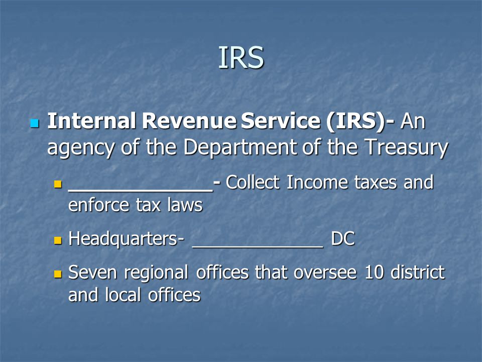 IRS Internal Revenue Service (IRS)- An agency of the Department of the Treasury Internal Revenue Service (IRS)- An agency of the Department of the Treasury ____________- Collect Income taxes and enforce tax laws ____________- Collect Income taxes and enforce tax laws Headquarters- _____________ DC Headquarters- _____________ DC Seven regional offices that oversee 10 district and local offices Seven regional offices that oversee 10 district and local offices