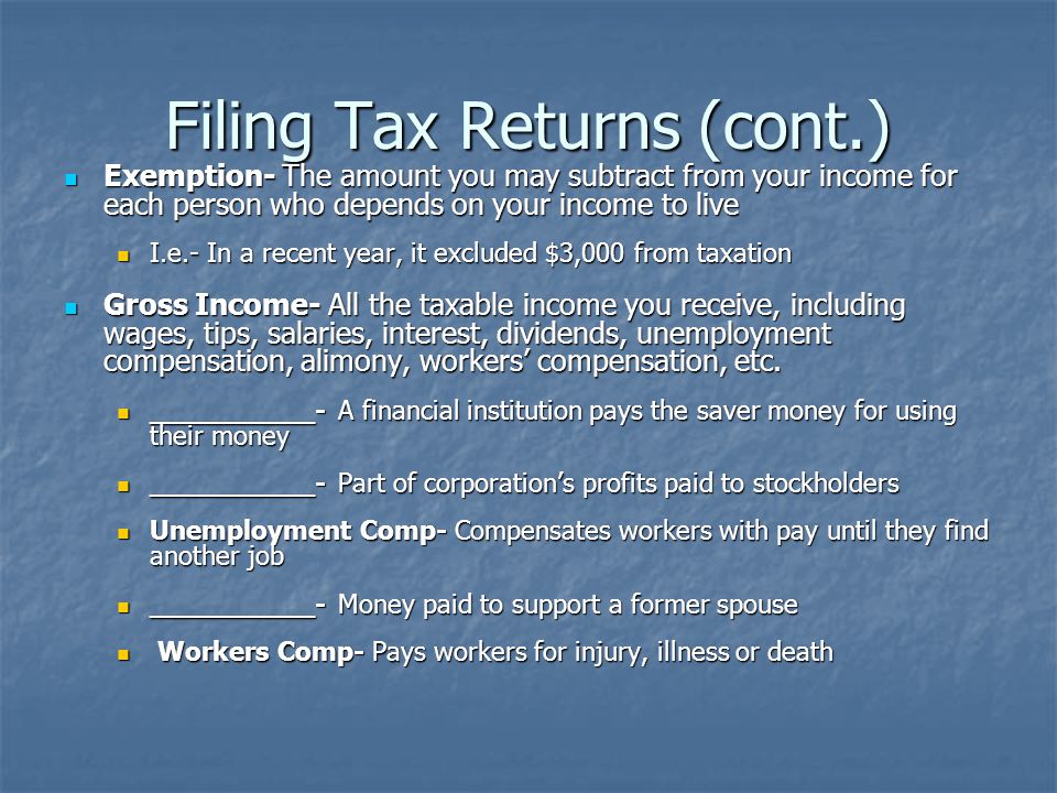 Filing Tax Returns (cont.) Exemption- The amount you may subtract from your income for each person who depends on your income to live Exemption- The amount you may subtract from your income for each person who depends on your income to live I.e.- In a recent year, it excluded $3,000 from taxation I.e.- In a recent year, it excluded $3,000 from taxation Gross Income- All the taxable income you receive, including wages, tips, salaries, interest, dividends, unemployment compensation, alimony, workers’ compensation, etc.