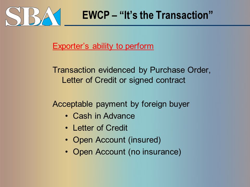 EWCP – It’s the Transaction Exporter’s ability to perform Transaction evidenced by Purchase Order, Letter of Credit or signed contract Acceptable payment by foreign buyer Cash in Advance Letter of Credit Open Account (insured) Open Account (no insurance)