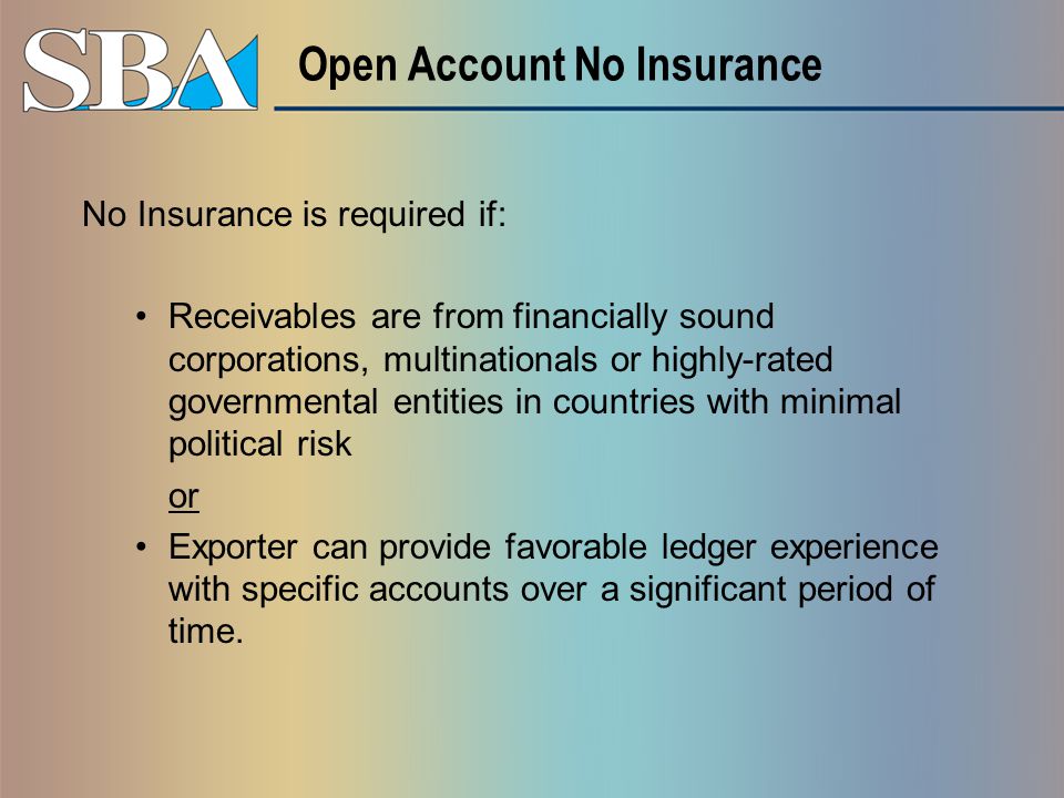 Open Account No Insurance No Insurance is required if: Receivables are from financially sound corporations, multinationals or highly-rated governmental entities in countries with minimal political risk or Exporter can provide favorable ledger experience with specific accounts over a significant period of time.