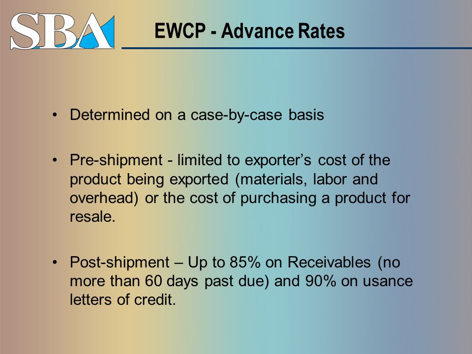 EWCP - Advance Rates Determined on a case-by-case basis Pre-shipment - limited to exporter’s cost of the product being exported (materials, labor and overhead) or the cost of purchasing a product for resale.