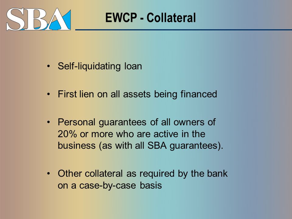 EWCP - Collateral Self-liquidating loan First lien on all assets being financed Personal guarantees of all owners of 20% or more who are active in the business (as with all SBA guarantees).
