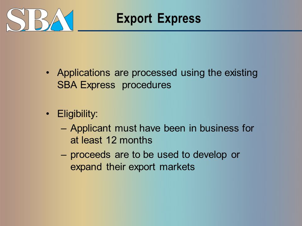 Export Express Applications are processed using the existing SBA Express procedures Eligibility: –Applicant must have been in business for at least 12 months –proceeds are to be used to develop or expand their export markets