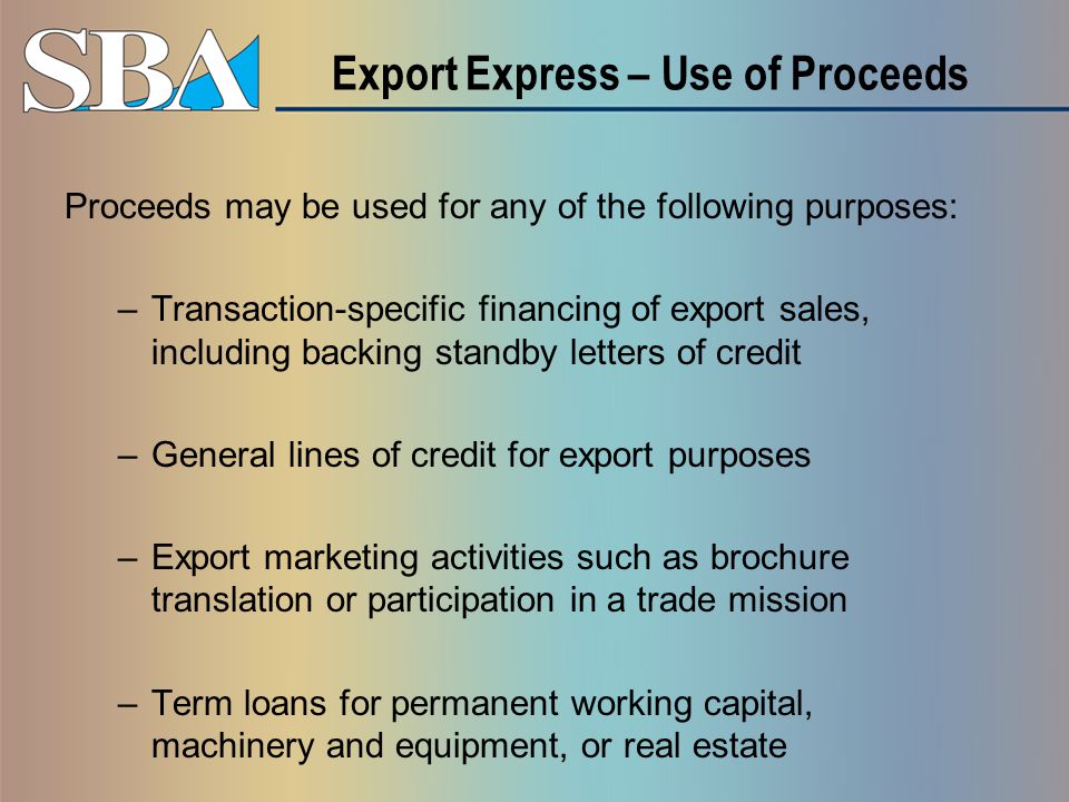 Export Express – Use of Proceeds Proceeds may be used for any of the following purposes: –Transaction-specific financing of export sales, including backing standby letters of credit –General lines of credit for export purposes –Export marketing activities such as brochure translation or participation in a trade mission –Term loans for permanent working capital, machinery and equipment, or real estate