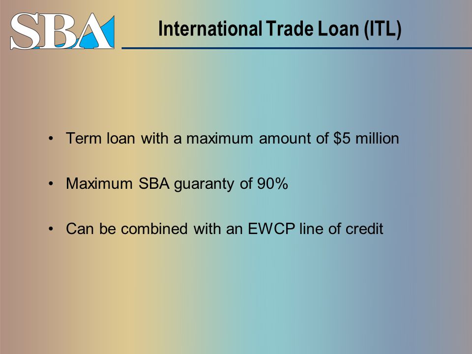 International Trade Loan (ITL) Term loan with a maximum amount of $5 million Maximum SBA guaranty of 90% Can be combined with an EWCP line of credit