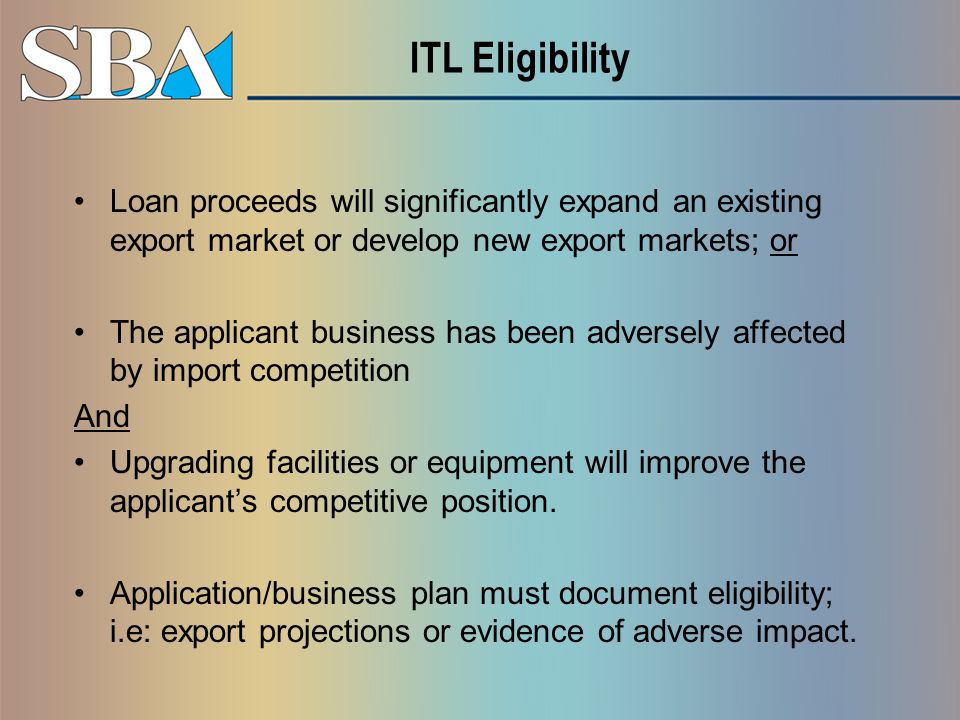 ITL Eligibility Loan proceeds will significantly expand an existing export market or develop new export markets; or The applicant business has been adversely affected by import competition And Upgrading facilities or equipment will improve the applicant’s competitive position.