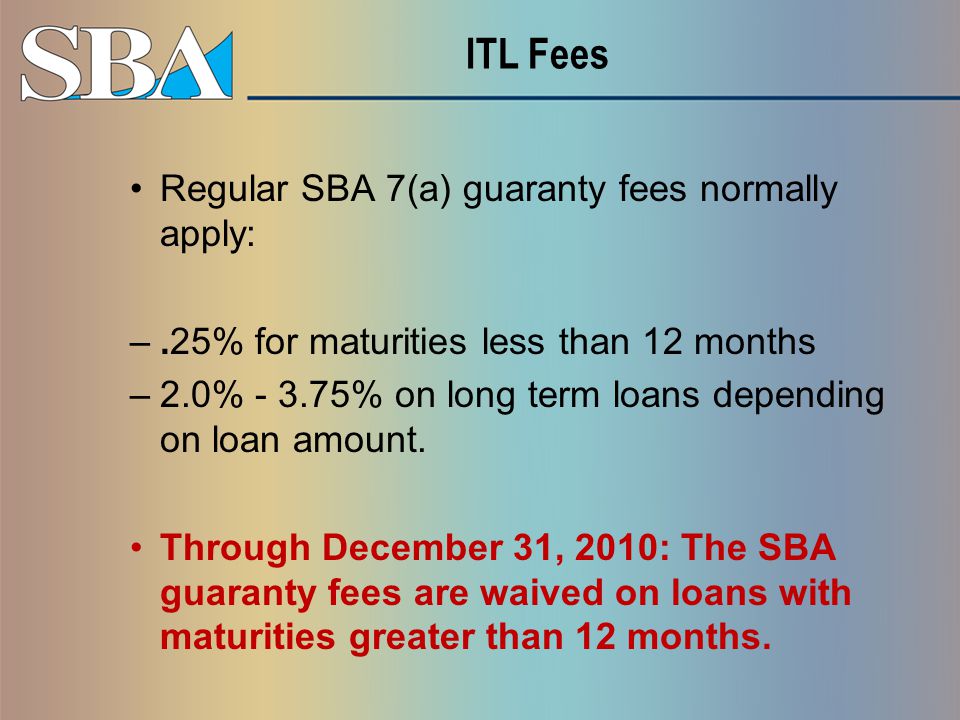 ITL Fees Regular SBA 7(a) guaranty fees normally apply: –.25% for maturities less than 12 months –2.0% % on long term loans depending on loan amount.