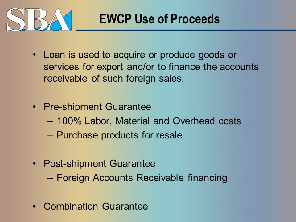 EWCP Use of Proceeds Loan is used to acquire or produce goods or services for export and/or to finance the accounts receivable of such foreign sales.