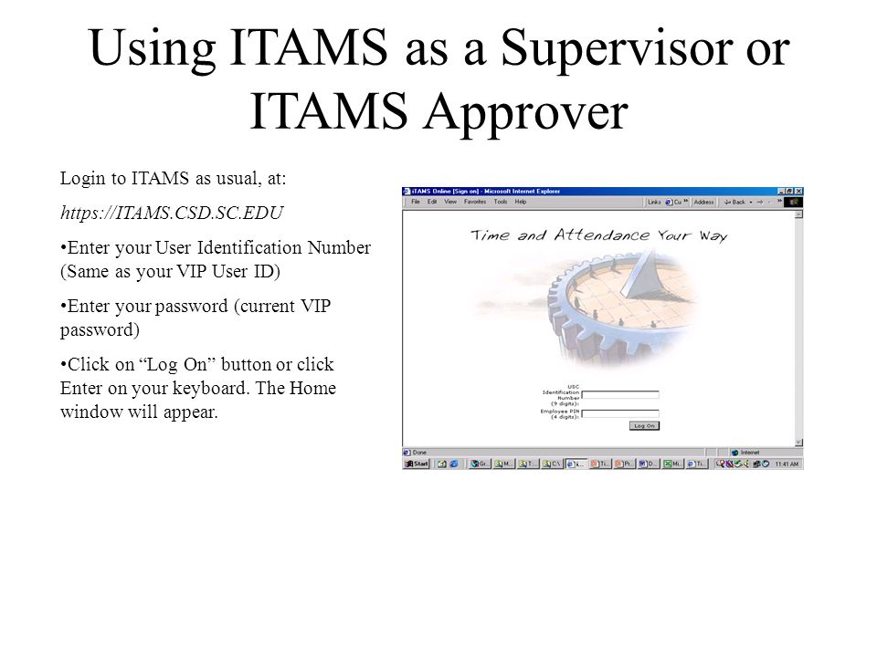 Using ITAMS as a Supervisor or ITAMS Approver Login to ITAMS as usual, at:   Enter your User Identification Number (Same as your VIP User ID) Enter your password (current VIP password) Click on Log On button or click Enter on your keyboard.