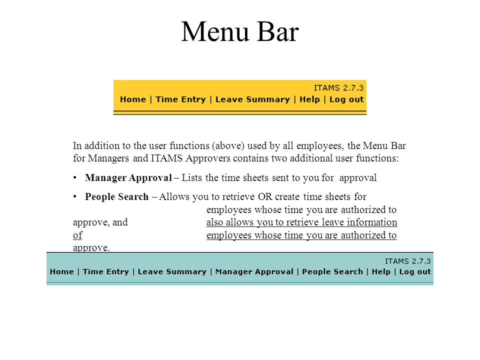 Menu Bar In addition to the user functions (above) used by all employees, the Menu Bar for Managers and ITAMS Approvers contains two additional user functions: Manager Approval – Lists the time sheets sent to you for approval People Search – Allows you to retrieve OR create time sheets for employees whose time you are authorized to approve, and also allows you to retrieve leave information of employees whose time you are authorized to approve.
