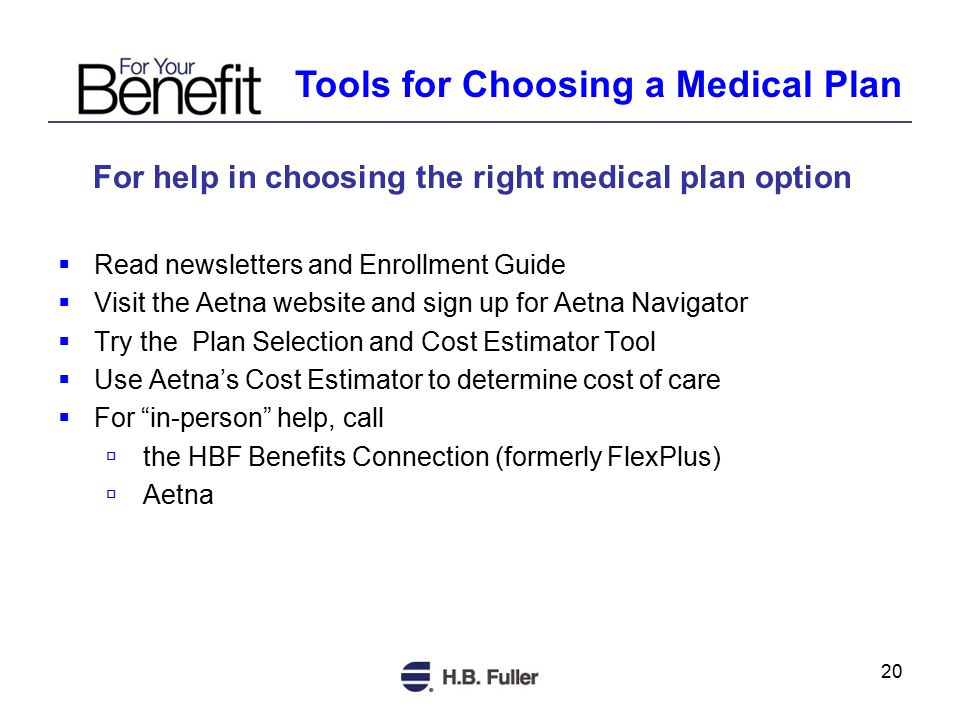 20 For help in choosing the right medical plan option  Read newsletters and Enrollment Guide  Visit the Aetna website and sign up for Aetna Navigator  Try the Plan Selection and Cost Estimator Tool  Use Aetna’s Cost Estimator to determine cost of care  For in-person help, call  the HBF Benefits Connection (formerly FlexPlus)  Aetna Tools for Choosing a Medical Plan