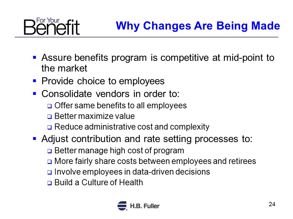24 Why Changes Are Being Made  Assure benefits program is competitive at mid-point to the market  Provide choice to employees  Consolidate vendors in order to:  Offer same benefits to all employees  Better maximize value  Reduce administrative cost and complexity  Adjust contribution and rate setting processes to:  Better manage high cost of program  More fairly share costs between employees and retirees  Involve employees in data-driven decisions  Build a Culture of Health